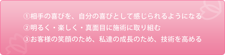 ①相手の喜びを、自分の喜びとして感じられるようになる②明るく・楽しく・真面目に施術に取り組む③お客様の笑顔のため、私達の成長のため、技術を高める